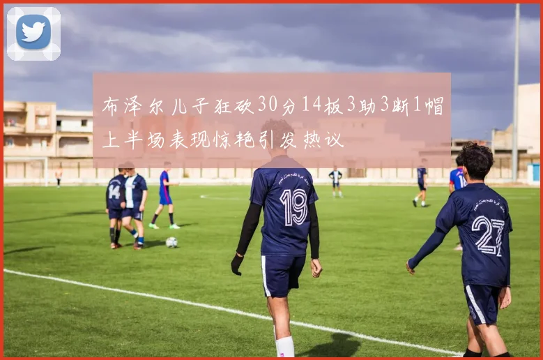 布泽尔儿子狂砍30分14板3助3断1帽上半场表现惊艳引发热议
