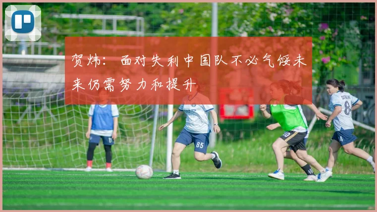 贺炜：面对失利中国队不必气馁未来仍需努力和提升