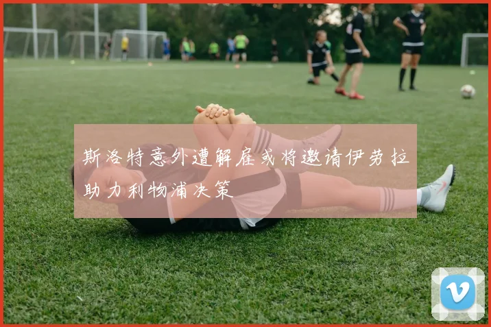 斯洛特意外遭解雇或将邀请伊劳拉助力利物浦决策