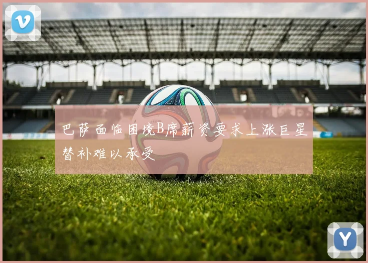 巴萨面临困境B席薪资要求上涨巨星替补难以承受