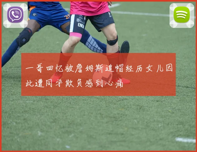一哥回忆被詹姆斯追帽经历女儿因此遭同学欺负感到心痛