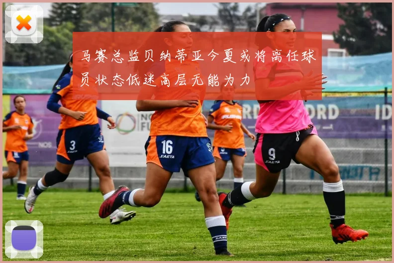 马赛总监贝纳蒂亚今夏或将离任球员状态低迷高层无能为力