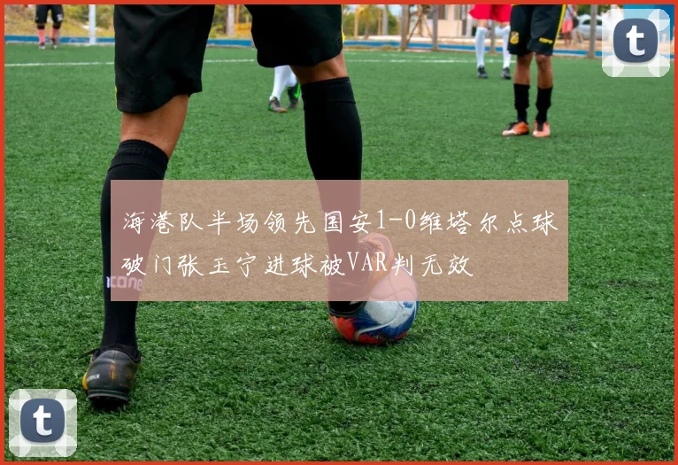 海港队半场领先国安1-0维塔尔点球破门张玉宁进球被VAR判无效