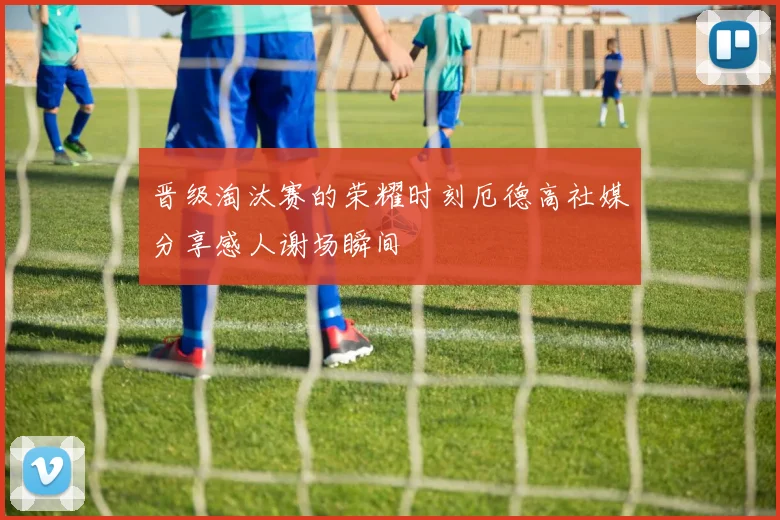 晋级淘汰赛的荣耀时刻厄德高社媒分享感人谢场瞬间