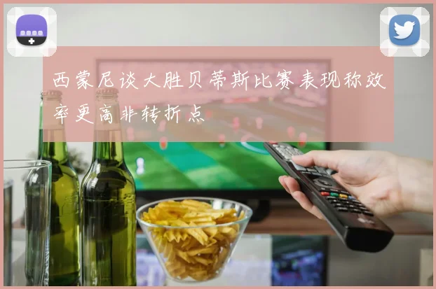 西蒙尼谈大胜贝蒂斯比赛表现称效率更高非转折点