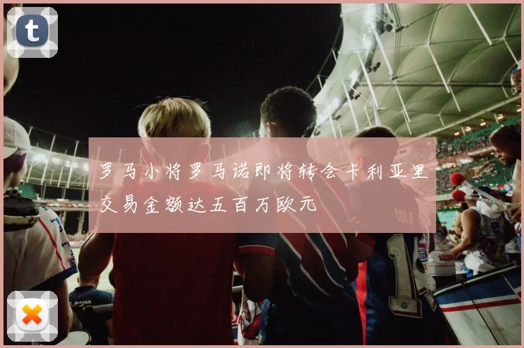 罗马小将罗马诺即将转会卡利亚里交易金额达五百万欧元