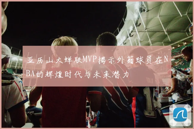 亚历山大蝉联MVP揭示外籍球员在NBA的辉煌时代与未来潜力