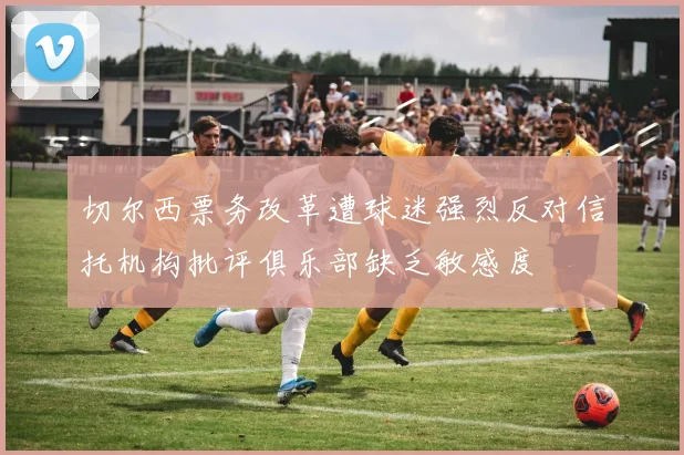 切尔西票务改革遭球迷强烈反对信托机构批评俱乐部缺乏敏感度