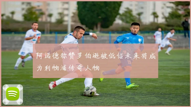 阿诺德称赞罗伯逊被低估未来将成为利物浦传奇人物