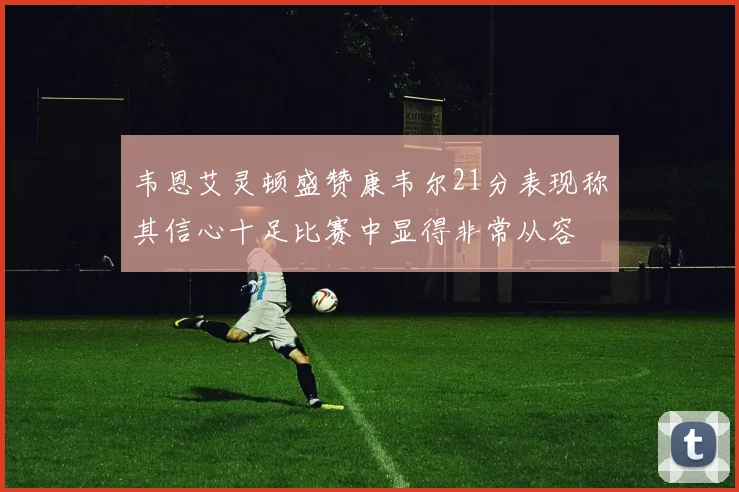 韦恩艾灵顿盛赞康韦尔21分表现称其信心十足比赛中显得非常从容