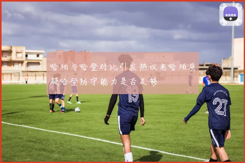 哈珀与哈登对比引发热议老哈珀质疑哈登防守能力是否足够