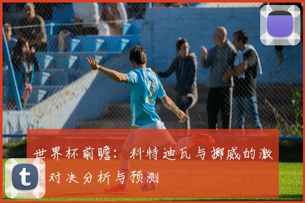 世界杯前瞻：科特迪瓦与挪威的激烈对决分析与预测