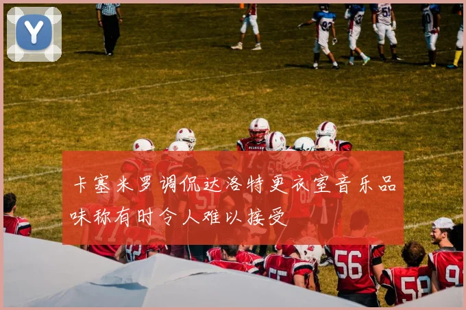 卡塞米罗调侃达洛特更衣室音乐品味称有时令人难以接受
