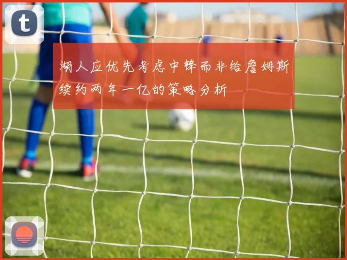 湖人应优先考虑中锋而非给詹姆斯续约两年一亿的策略分析