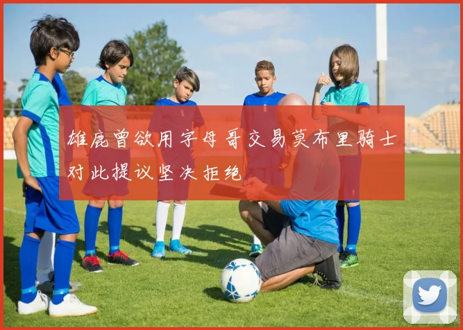 雄鹿曾欲用字母哥交易莫布里骑士对此提议坚决拒绝