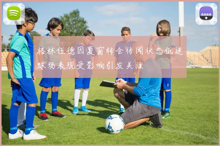 格林伍德因夏窗转会传闻状态低迷球场表现受影响引发关注