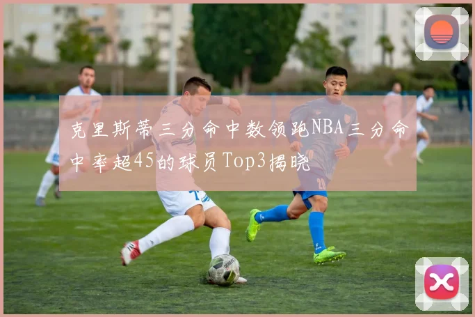 克里斯蒂三分命中数领跑NBA三分命中率超45的球员Top3揭晓