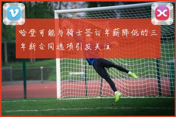 哈登可能与骑士签订年薪降低的三年新合同选项引发关注