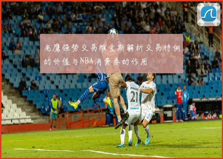 老鹰强势交易维金斯解析交易特例的价值与NBA消费券的作用
