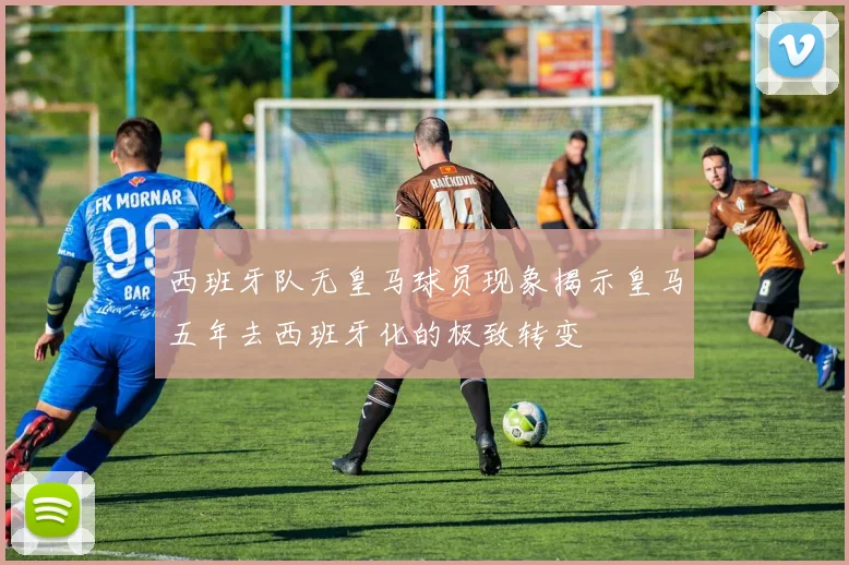 西班牙队无皇马球员现象揭示皇马五年去西班牙化的极致转变