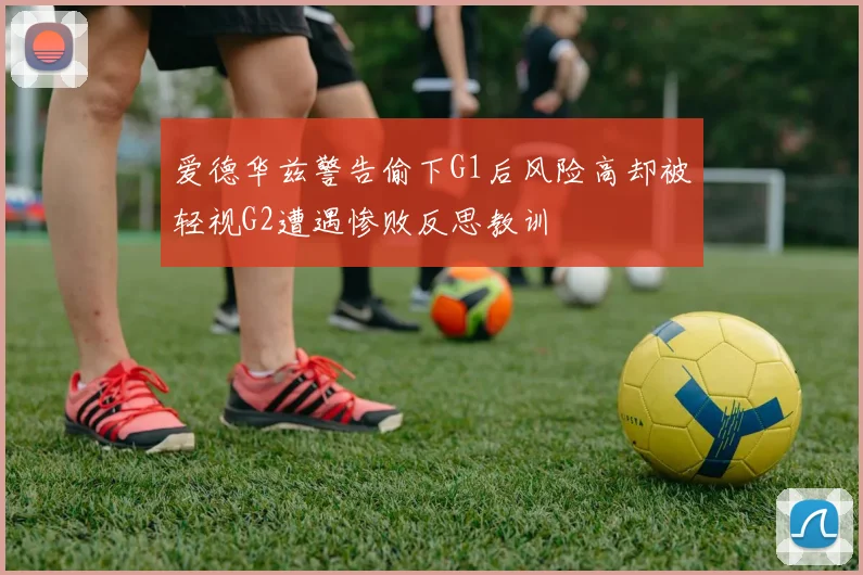爱德华兹警告偷下G1后风险高却被轻视G2遭遇惨败反思教训