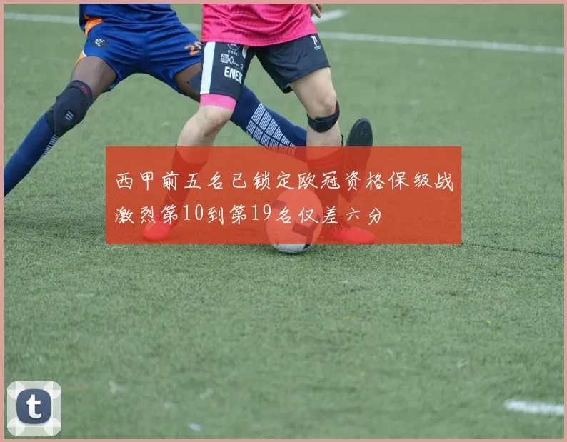 西甲前五名已锁定欧冠资格保级战激烈第10到第19名仅差六分