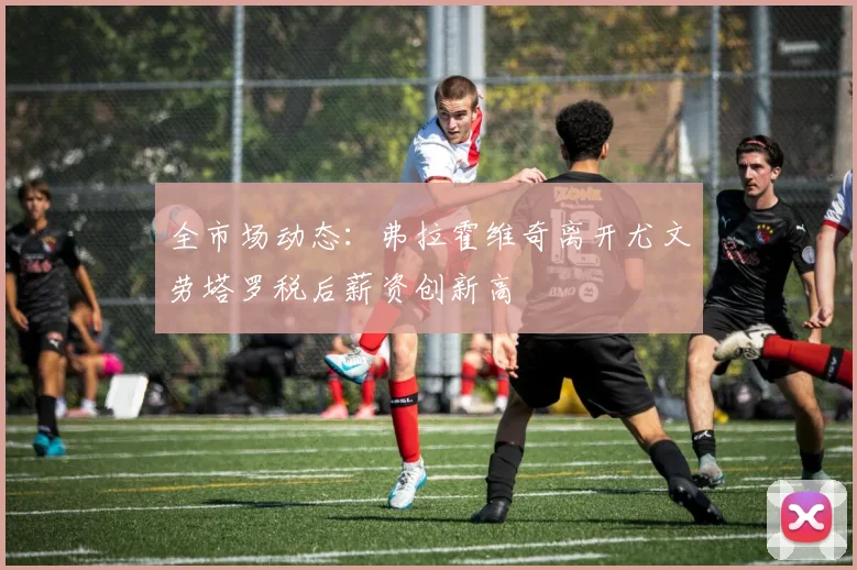 全市场动态：弗拉霍维奇离开尤文劳塔罗税后薪资创新高