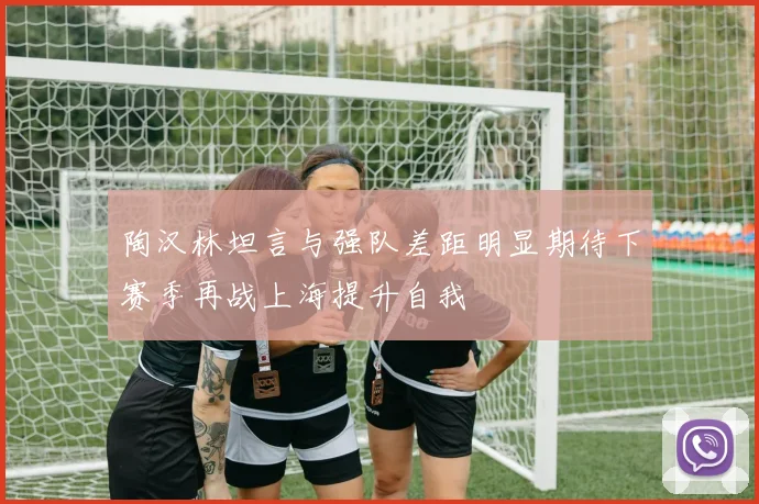 陶汉林坦言与强队差距明显期待下赛季再战上海提升自我