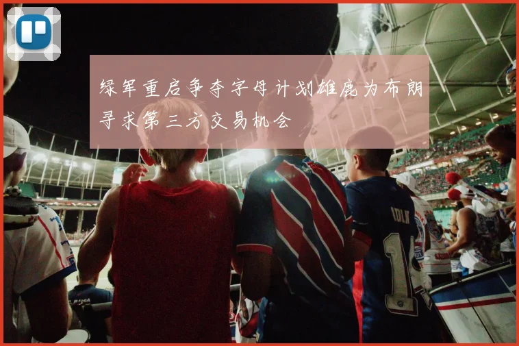 绿军重启争夺字母计划雄鹿为布朗寻求第三方交易机会