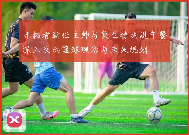 开拓者新任主帅与莫兰特共进午餐深入交流篮球理念与未来规划