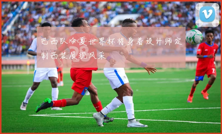 巴西队今夏世界杯将身着设计师定制西装展现风采